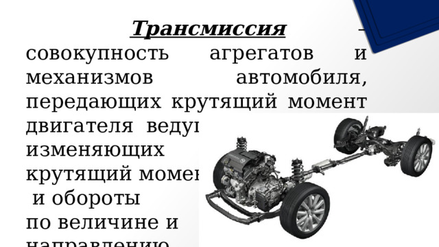    Трансмиссия – совокупность агрегатов и механизмов автомобиля, передающих крутящий момент двигателя ведущим колесам и изменяющих крутящий момент  и обороты по величине и направлению. 