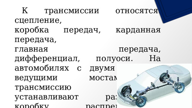  К трансмиссии относятся: сцепление, коробка передач, карданная передача, главная передача, дифференциал, полуоси. На автомобилях с двумя и более ведущими мостами в трансмиссию также устанавливают раздаточную коробку, распределяющую крутящий момент по ведущим мостам автомобиля. 
