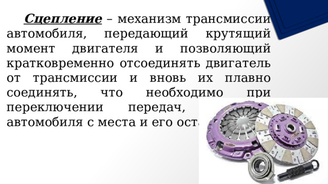   Сцепление – механизм трансмиссии автомобиля, передающий крутящий момент двигателя и позволяющий кратковременно отсоединять двигатель от трансмиссии и вновь их плавно соединять, что необходимо при переключении передач, трогании автомобиля с места и его остановке. 