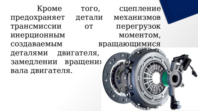   Кроме того, сцепление предохраняет детали механизмов трансмиссии от перегрузок инерционным моментом, создаваемым вращающимися деталями двигателя, при резком замедлении вращения коленчатого вала двигателя. 