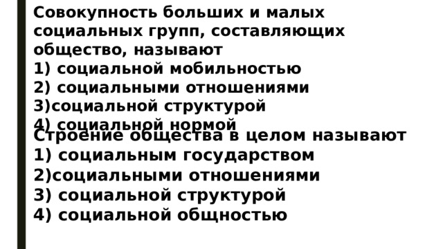 Совокупность больших и малых социальных групп, составляющих общество, называют 1) социальной мобильностью 2) социальными отношениями 3)социальной структурой 4) социальной нормой Строение общества в целом называют 1) социальным государством 2)социальными отношениями 3) социальной структурой 4) социальной общностью 