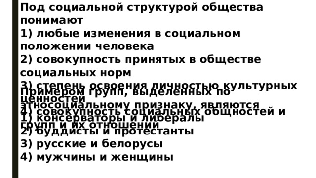 Под социальной структурой общества понимают 1) любые изменения в социальном положении человека 2) совокупность принятых в обществе социальных норм 3) степень освоения личностью культурных ценностей 4) совокупность социальных общностей и групп и их отношений Примером групп, выделенных по этносоциальному признаку, являются 1) консерваторы и либералы 2) буддисты и протестанты 3) русские и белорусы 4) мужчины и женщины 