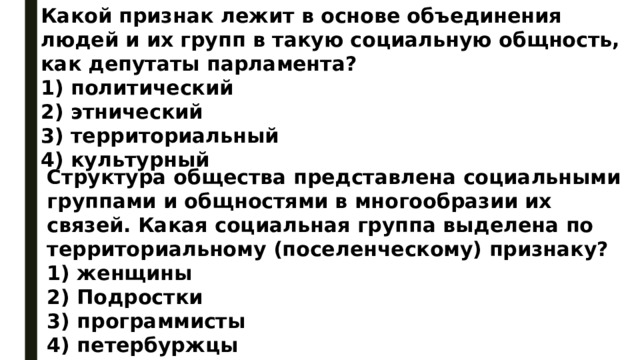 Какой признак лежит в основе объединения людей и их групп в такую социальную общность, как депутаты парламента? 1) политический 2) этнический 3) территориальный 4) культурный Структура общества представлена социальными группами и общностями в многообразии их связей. Какая социальная группа выделена по территориальному (поселенческому) признаку? 1) женщины 2) Подростки 3) программисты 4) петербуржцы 