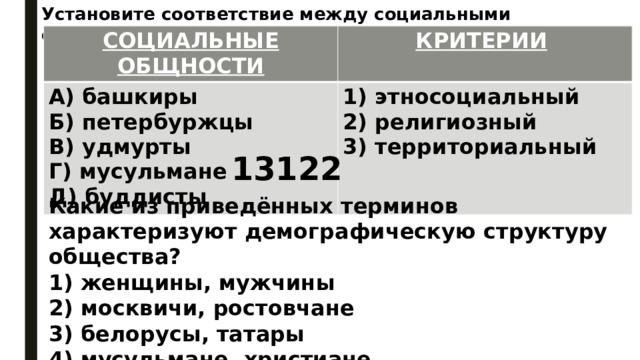 Установите соответствие между социальными общностями и критериями: СОЦИАЛЬНЫЕ ОБЩНОСТИ КРИТЕРИИ   А) башкиры 1) этносоциальный Б) петербуржцы 2) религиозный В) удмурты Г) мусульмане 3) территориальный Д) буддисты   13122 Какие из приведённых терминов характеризуют демографическую структуру общества? 1) женщины, мужчины 2) москвичи, ростовчане 3) белорусы, татары 4) мусульмане, христиане 