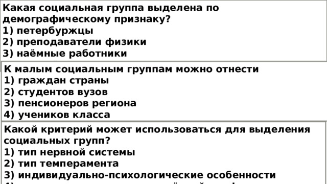 Какая социальная группа выделена по демографическому признаку? 1) петербуржцы 2) преподаватели физики 3) наёмные работники 4) молодёжь К малым социальным группам можно отнести 1) граждан страны 2) студентов вузов 3) пенсионеров региона 4) учеников класса Какой критерий может использоваться для выделения социальных групп? 1) тип нервной системы 2) тип темперамента 3) индивидуально-психологические особенности 4) принадлежность к определённой профессии 