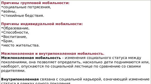 Причины групповой мобильности: социальные потрясения, войны, стихийные бедствия. Причины индивидуальной мобильности: Образование, Способности, Воспитание, Брак, место жительства. Межпоколенная и внутрипоколенная мобильность. Межпоколенная мобильность  – изменения социального статуса между поколениями, она позволяет определить, насколько дети поднимаются или, наоборот, опускаются по социальной лестнице по сравнению со своими родителями. Внутрипоколенная   связана с социальной карьерой, означающей изменение статуса в рамках одного поколения. 