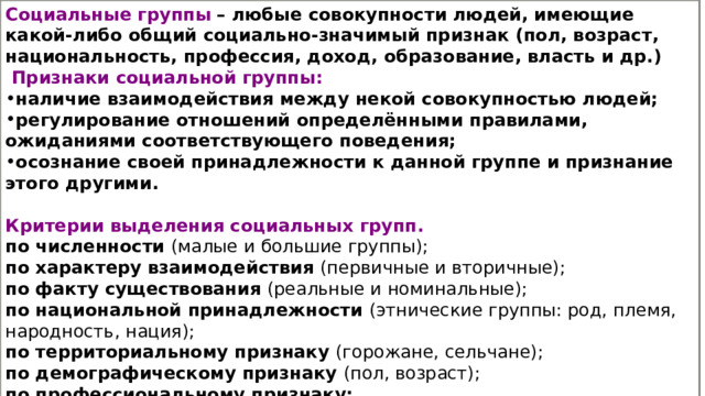 Социальные группы   – любые совокупности людей, имеющие какой-либо общий социально-значимый признак (пол, возраст, национальность, профессия, доход, образование, власть и др.)   Признаки социальной группы: наличие взаимодействия между некой совокупностью людей; регулирование отношений определёнными правилами, ожиданиями соответствующего поведения; осознание своей принадлежности к данной группе и признание этого другими.  Критерии выделения социальных групп. по численности (малые и большие группы); по характеру взаимодействия (первичные и вторичные); по факту существования (реальные и номинальные); по национальной принадлежности (этнические группы: род, племя, народность, нация); по территориальному признаку (горожане, сельчане); по демографическому признаку (пол, возраст); по профессиональному признаку; по конфессиональному признаку (православные, буддисты, мусульмане, католики) 