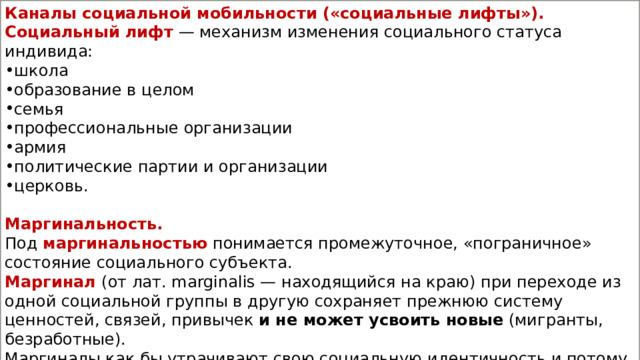 Каналы социальной мобильности («социальные лифты»). Социальный лифт   — механизм изменения социального статуса индивида: школа образование в целом семья профессиональные организации армия политические партии и организации церковь. Маргинальность. Под  маргинальностью  понимается промежуточное, «пограничное» состояние социального субъекта. Маргинал   (от лат. marginalis — находящийся на краю) при переходе из одной социальной группы в другую сохраняет прежнюю систему ценностей, связей, привычек  и не может усвоить новые  (мигранты, безработные). Маргиналы как бы утрачивают свою социальную идентичность и потому испытывают большое психологическое напряжение. 