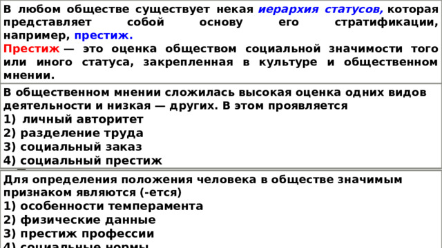В любом обществе существует некая   иерархия статусов,   которая представляет собой основу его стратификации, например,   престиж. Престиж   — это оценка обществом социальной значимости того или иного статуса, закрепленная в культуре и общественном мнении. Авторитетом   называют степень признания обществом достоинства личности, конкретного человека. В общественном мнении сложилась высокая оценка одних видов деятельности и низкая — других. В этом проявляется личный авторитет 2) разделение труда 3) социальный заказ 4) социальный престиж Для определения положения человека в обществе значимым признаком являются (-ется) 1) особенности темперамента 2) физические данные 3) престиж профессии 4) социальные нормы 
