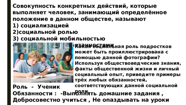 Совокупность конкретных действий, которые выполняет человек, занимающий определённое положение в данном обществе, называют 1) социализацией 2)социальной ролью 3) социальной мобильностью 4)гражданскими обязанностями Какая социальная роль подростков может быть проиллюстрирована с помощью данной фотографии? Используя обществоведческие знания, факты общественной жизни и личный социальный опыт, приведите примеры трёх любых обязанностей, соответствующих данной социальной роли. Роль - Ученик Обязанности : -Выполнять домашние задания , Добросовестно учиться , Не опаздывать на уроки 
