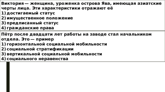 Виктория — женщина, уроженка острова Ява, имеющая азиатские черты лица. Эти характеристики отражают её 1) достигаемый статус 2) имущественное положение 3) предписанный статус 4) гражданские права Пётр после двадцати лет работы на заводе стал начальником отдела. Это — пример  1) горизонтальной социальной мобильности  2) социальной стратификации  3) вертикальной социальной мобильности  4) социального неравенства 