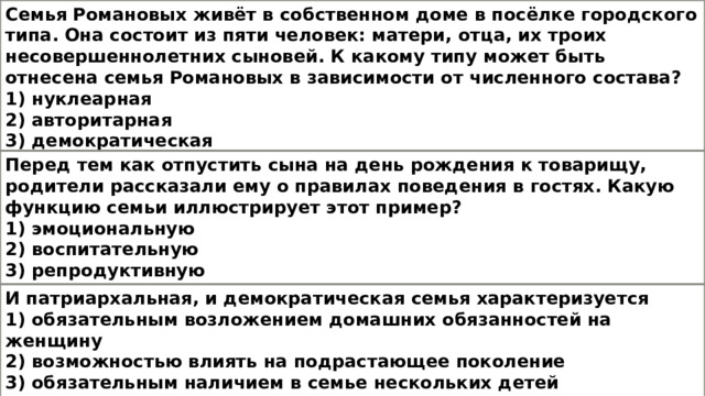 Семья Романовых живёт в собственном доме в посёлке городского типа. Она состоит из пяти человек: матери, отца, их троих несовершеннолетних сыновей. К какому типу может быть отнесена семья Романовых в зависимости от численного состава? 1) нуклеарная 2) авторитарная 3) демократическая 4) расширенная Перед тем как отпустить сына на день рождения к товарищу, родители рассказали ему о правилах поведения в гостях. Какую функцию семьи иллюстрирует этот пример? 1) эмоциональную 2) воспитательную 3) репродуктивную 4) досуговую И патриархальная, и демократическая семья характеризуется 1) обязательным возложением домашних обязанностей на женщину 2) возможностью влиять на подрастающее поколение 3) обязательным наличием в семье нескольких детей 4) экономической зависимостью женщины от мужчины 