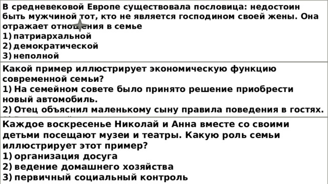 В средневековой Европе существовала пословица: недостоин быть мужчиной тот, кто не является господином своей жены. Она отражает отношения в семье  1) патриархальной  2) демократической  3) неполной  4) партнёрской Какой пример иллюстрирует экономическую функцию современной семьи? 1) На семейном совете было принято решение приобрести новый автомобиль. 2) Отец объяснил маленькому сыну правила поведения в гостях. 3) В выходной день отец с сыном отправились на прогулку в городской парк. 4) Бабушка помогает внуку делать домашние задания по математике и русскому языку. Каждое воскресенье Николай и Анна вместе со своими детьми посещают музеи и театры. Какую роль семьи иллюстрирует этот пример? 1) организация досуга 2) ведение домашнего хозяйства 3) первичный социальный контроль 4) продолжение рода 