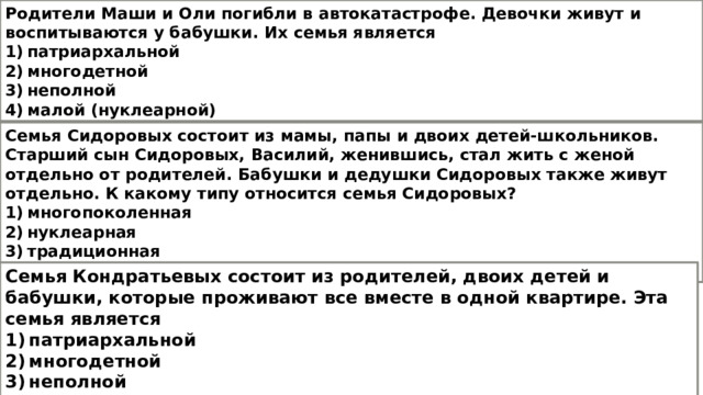 Родители Маши и Оли погибли в автокатастрофе. Девочки живут и воспитываются у бабушки. Их семья является 1) патриархальной 2) многодетной 3) неполной 4) малой (нуклеарной) Семья Сидоровых состоит из мамы, папы и двоих детей-школьников. Старший сын Сидоровых, Василий, женившись, стал жить с женой отдельно от родителей. Бабушки и дедушки Сидоровых также живут отдельно. К какому типу относится семья Сидоровых? 1) многопоколенная 2) нуклеарная 3) традиционная 4) гражданская Семья Кондратьевых состоит из родителей, двоих детей и бабушки, которые проживают все вместе в одной квартире. Эта семья является 1) патриархальной 2) многодетной 3) неполной 4) многопоколенной 