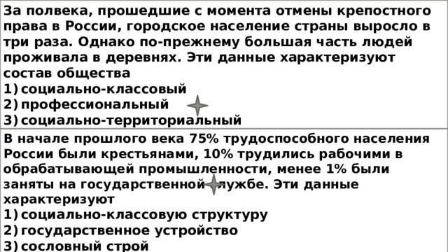 За полвека, прошедшие с момента отмены крепостного права в России, городское население страны выросло в три раза. Однако по-прежнему большая часть людей проживала в деревнях. Эти данные характеризуют состав общества  1) социально-классовый  2) профессиональный  3) социально-территориальный  4) этнический В начале прошлого века 75% трудоспособного населения России были крестьянами, 10% трудились рабочими в обрабатывающей промышленности, менее 1% были заняты на государственной службе. Эти данные характеризуют 1) социально-классовую структуру 2) государственное устройство 3) сословный строй 4) социально-территориальную структуру 