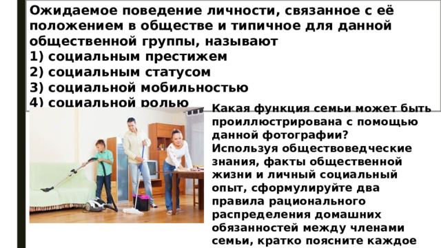 Ожидаемое поведение личности, связанное с её положением в обществе и типичное для данной общественной группы, называют 1) социальным престижем 2) социальным статусом 3) социальной мобильностью 4) социальной ролью Какая функция семьи может быть проиллюстрирована с помощью данной фотографии? Используя обществоведческие знания, факты общественной жизни и личный социальный опыт, сформулируйте два правила рационального распределения домашних обязанностей между членами семьи, кратко поясните каждое правило. 
