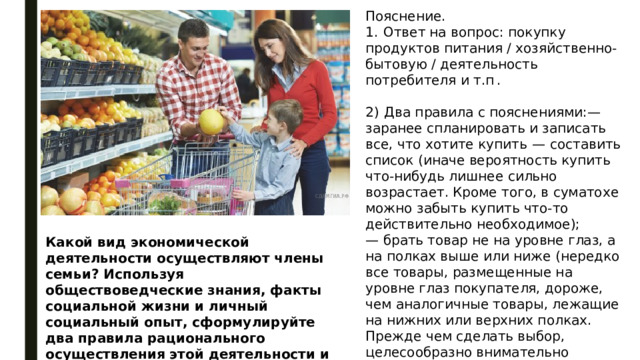 Пояснение. 1.  Ответ на вопрос: покупку продуктов питания / хозяйственно-бытовую / деятельность потребителя и т.п . 2)  Два правила с пояснениями:— заранее спланировать и записать все, что хотите купить  — составить список (иначе вероятность купить что-нибудь лишнее сильно возрастает. Кроме того, в суматохе можно забыть купить что-то действительно необходимое); — брать товар не на уровне глаз, а на полках выше или ниже (нередко все товары, размещенные на уровне глаз покупателя, дороже, чем аналогичные товары, лежащие на нижних или верхних полках. Прежде чем сделать выбор, целесообразно внимательно рассмотреть все полки с нужным продуктом и сравнить цены). Какой вид экономической деятельности осуществляют члены семьи? Используя обществоведческие знания, факты социальной жизни и личный социальный опыт, сформулируйте два правила рационального осуществления этой деятельности и кратко поясните каждое из правил. 
