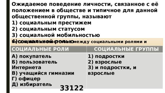 Ожидаемое поведение личности, связанное с её положением в обществе и типичное для данной общественной группы, называют 1) социальным престижем 2) социальным статусом 3) социальной мобильностью 4)социальной ролью Установите соответствие между социальными ролями и социальными группами: СОЦИАЛЬНЫЕ РОЛИ    А) покупатель   СОЦИАЛЬНЫЕ ГРУППЫ Б) пользователь Интернета 1) подростки В) учащийся гимназии 2) взрослые Г) офицер 3) и подростки, и взрослые Д) избиратель  33122 
