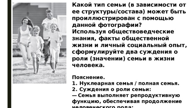 Какой тип семьи (в зависимости от ее структуры/состава) может быть проиллюстрирован с помощью данной фотографии? Используя обществоведческие знания, факты общественной жизни и личный социальный опыт, сформулируйте два суждения о роли (значении) семьи в жизни человека. Пояснение. 1.  Нуклеарная семья / полная семья. 2.  Суждения о роли семьи: —  Семья выполняет репродуктивную функцию, обеспечивая продолжение человеческого рода; —  Семья выступает институтом первичной социализации. 