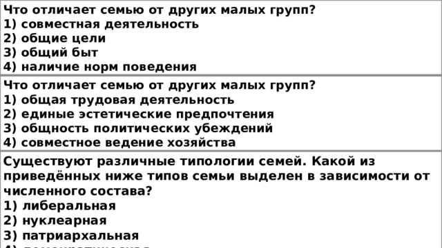 Что отличает семью от других малых групп? 1) совместная деятельность 2) общие цели 3) общий быт 4) наличие норм поведения Что отличает семью от других малых групп? 1) общая трудовая деятельность 2) единые эстетические предпочтения 3) общность политических убеждений 4) совместное ведение хозяйства Существуют различные типологии семей. Какой из приведённых ниже типов семьи выделен в зависимости от численного состава? 1) либеральная 2) нуклеарная 3) патриархальная 4) демократическая 