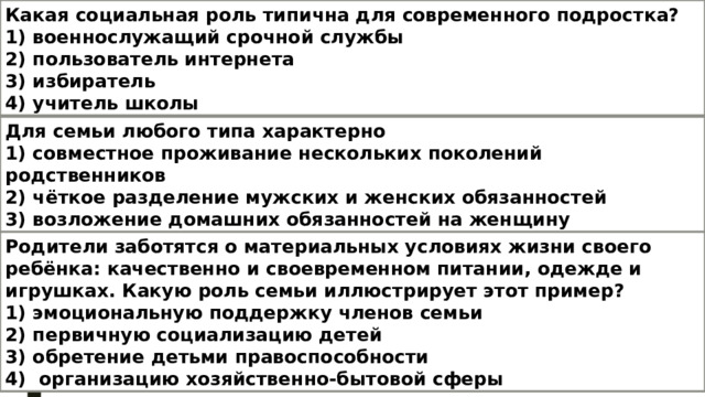 Какая социальная роль типична для современного подростка? 1) военнослужащий срочной службы 2) пользователь интернета 3) избиратель 4) учитель школы Для семьи любого типа характерно 1) совместное проживание нескольких поколений родственников 2) чёткое разделение мужских и женских обязанностей 3) возложение домашних обязанностей на женщину 4) влияние на формирование личности ребёнка Родители заботятся о материальных условиях жизни своего ребёнка: качественно и своевременном питании, одежде и игрушках. Какую роль семьи иллюстрирует этот пример? 1) эмоциональную поддержку членов семьи 2) первичную социализацию детей 3) обретение детьми правоспособности 4) организацию хозяйственно-бытовой сферы 