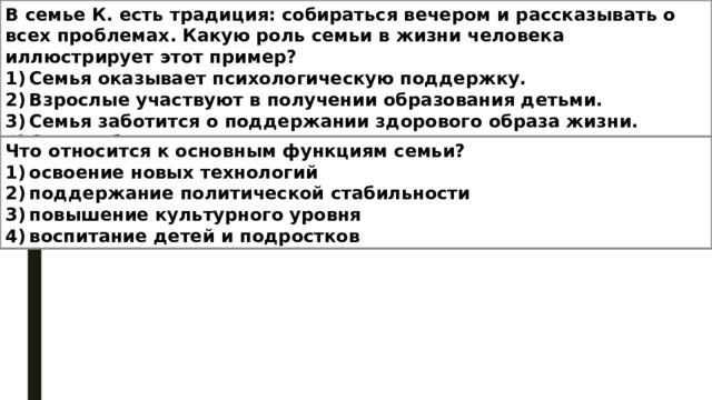 В семье К. есть традиция: собираться вечером и рассказывать о всех проблемах. Какую роль семьи в жизни человека иллюстрирует этот пример? 1) Семья оказывает психологическую поддержку. 2) Взрослые участвуют в получении образования детьми. 3) Семья заботится о поддержании здорового образа жизни. 4) Семья обеспечивает экономическую поддержку своих членов. Что относится к основным функциям семьи? 1) освоение новых технологий  2) поддержание политической стабильности  3) повышение культурного уровня  4) воспитание детей и подростков 
