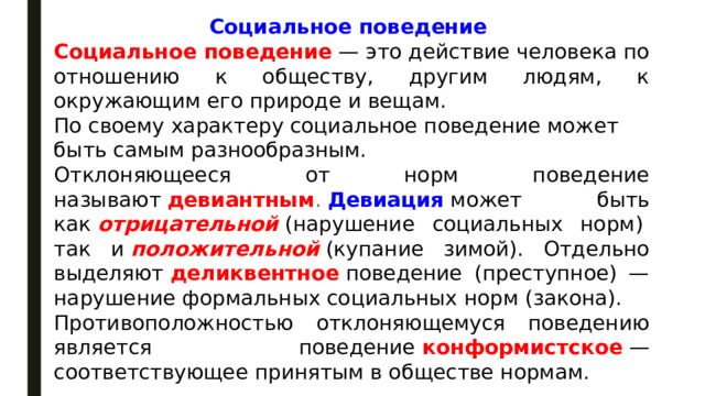 Социальное поведение  Социальное поведение  — это действие человека по отношению к обществу, другим людям, к окружающим его природе и вещам. По своему характеру социальное поведение может быть самым разнообразным. Отклоняющееся от норм поведение называют   девиантным .  Девиация   может быть как   отрицательной   (нарушение социальных норм)  так и   положительной   (купание зимой). Отдельно выделяют   деликвентное   поведение (преступное) — нарушение формальных социальных норм (закона). Противоположностью отклоняющемуся поведению является поведение   конформистское   — соответствующее принятым в обществе нормам. 