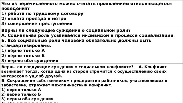 Что из перечисленного можно считать проявлением отклоняющегося поведения? 1) работа по трудовому договору 2) оплата проезда в метро 3) совершение преступления 4) общение в социальной сети Верны ли следующие суждения о социальной роли? А. Социальная роль усваивается индивидом в процессе социализации. Б. Все социальные роли человека обязательно должны быть стандартизированы. 1) верно только А 2) верно только Б 3) верны оба суждения 4) оба суждения неверны Верны ли следующие суждения о социальном конфликте? А. Конфликт возникает тогда, когда одна из сторон стремится к осуществлению своих интересов в ущерб другой. Б. Сокращение собственником предприятия работников, участвовавших в забастовке, отражает межличностный конфликт. 1) верно только А 2) верно только Б 3) верны оба суждения 4) оба суждения неверны 