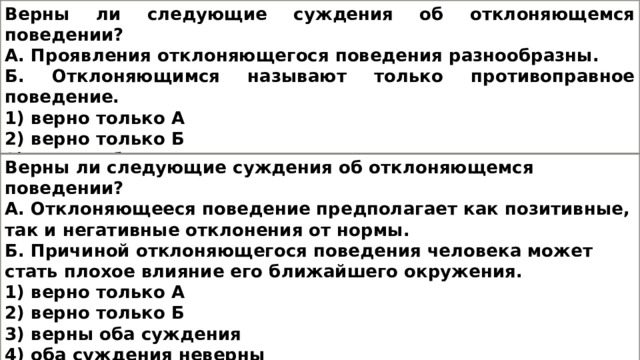 Верны ли следующие суждения об отклоняющемся поведении? А. Проявления отклоняющегося поведения разнообразны. Б. Отклоняющимся называют только противоправное поведение. 1) верно только А 2) верно только Б 3) верны оба суждения 4) оба суждения неверны Верны ли следующие суждения об отклоняющемся поведении? А. Отклоняющееся поведение предполагает как позитивные, так и негативные отклонения от нормы. Б. Причиной отклоняющегося поведения человека может стать плохое влияние его ближайшего окружения. 1) верно только А 2) верно только Б 3) верны оба суждения 4) оба суждения неверны 