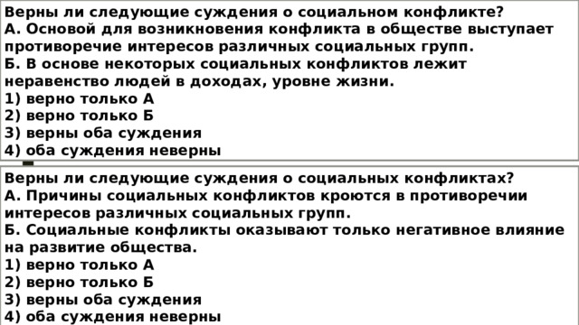 Верны ли следующие суждения о социальном конфликте? А. Основой для возникновения конфликта в обществе выступает противоречие интересов различных социальных групп. Б. В основе некоторых социальных конфликтов лежит неравенство людей в доходах, уровне жизни. 1) верно только А 2) верно только Б 3) верны оба суждения 4) оба суждения неверны Верны ли следующие суждения о социальных конфликтах? А. Причины социальных конфликтов кроются в противоречии интересов различных социальных групп. Б. Социальные конфликты оказывают только негативное влияние на развитие общества. 1) верно только А 2) верно только Б 3) верны оба суждения 4) оба суждения неверны 