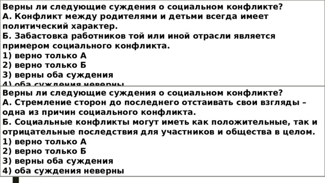 Верны ли следующие суждения о социальном конфликте? А. Конфликт между родителями и детьми всегда имеет политический характер. Б. Забастовка работников той или иной отрасли является примером социального конфликта. 1) верно только А 2) верно только Б 3) верны оба суждения 4) оба суждения неверны Верны ли следующие суждения о социальном конфликте? А. Стремление сторон до последнего отстаивать свои взгляды – одна из причин социального конфликта. Б. Социальные конфликты могут иметь как положительные, так и отрицательные последствия для участников и общества в целом. 1) верно только А 2) верно только Б 3) верны оба суждения 4) оба суждения неверны 