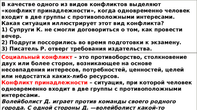 В качестве одного из видов конфликтов выделяют «конфликт принадлежности», когда одновременно человек входит в две группы с противоположными интересами. Какая ситуация иллюстрирует этот вид конфликта? 1) Супруги К. не смогли договориться о том, как провести вечер. 2) Подруги поссорились во время подготовки к экзамену. 3) Писатель Р. отверг требования издательства. 4) Волейболист Д. играет против команды своего родного города. Социальный конфликт – это противоборство, столкновение двух или более сторон, возникающее на основе несовпадения интересов, потребностей, ценностей, целей или недостатка каких-либо ресурсов. Конфликт принадлежности – ситуация, при которой человек одновременно входит в две группы с противоположными интересами. Волейболист Д. играет против команды своего родного города. С одной стороны Д. —волейболист какой-то команды, а с другой стороны — он приехал из родного города. Игра против команды своего родного города — конфликт принадлежности. 