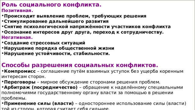 Роль социального конфликта. Позитивная. Происходит выявление проблем, требующих решения Стимулирование дальнейшего развития Снятие психологической напряжённости участников конфликта Осознание интересов друг друга, переход к сотрудничеству. Негативная. Создание стрессовых ситуаций Нарушение порядка общественной жизни Нарушение устойчивости, стабильности.  Способы разрешения социальных конфликтов. Компромисс  – соглашение путём взаимных уступок без ущерба коренным интересам сторон. Переговоры  – мирное обсуждение сторонами решения проблем. Арбитраж   (посредничество) – обращение к наделённому специальными полномочиями государственному органу власти за помощью в решении проблемы. Применение силы (власти)  – одностороннее использование силы (власти) той из сторон, которая считает себя сильнее. Избегание – уход от конфликтной ситуации («ничего не случилось») 