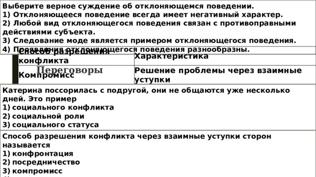 Выберите верное суждение об отклоняющемся поведении. 1) Отклоняющееся поведение всегда имеет негативный характер. 2) Любой вид отклоняющегося поведения связан с противоправными действиями субъекта. 3) Следование моде является примером отклоняющегося поведения. 4) Проявления отклоняющегося поведения разнообразны. Способ разрешения конфликта Характеристика Компромисс Решение проблемы через взаимные уступки … Мирное обсуждение возможных путей решения проблемы Переговоры Катерина поссорилась с подругой, они не общаются уже несколько дней. Это пример 1) социального конфликта 2) социальной роли 3) социального статуса 4) социальной стратификации Способ разрешения конфликта через взаимные уступки сторон называется 1) конфронтация 2) посредничество 3) компромисс 4) подавление 