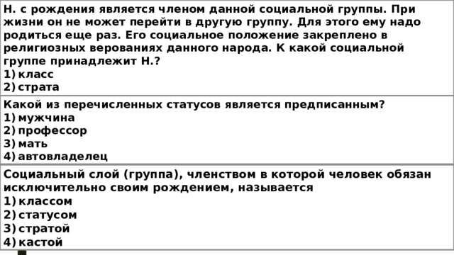 Н. с рождения является членом данной социальной группы. При жизни он не может перейти в другую группу. Для этого ему надо родиться еще раз. Его социальное положение закреплено в религиозных верованиях данного народа. К какой социальной группе принадлежит Н.? 1) класс 2) страта 3) каста 4) сословие Какой из перечисленных статусов является предписанным? 1) мужчина 2) профессор 3) мать 4) автовладелец Социальный слой (группа), членством в которой человек обязан исключительно своим рождением, называется 1) классом 2) статусом 3) стратой 4) кастой 