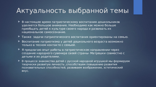 Актуальность выбранной темы В настоящее время патриотическому воспитанию дошкольников уделяется большое внимание. Необходимо как можно больше приобщать детей к культуре своего народа и развивать их национальное самосознание. Также задачи патриотического воспитания ориентированы на семью. Воспитание патриотизма у детей дошкольного возраста возможно только в тесном контакте с семьей. Я предлагаю опыт работы в патриотическом направлении через создание народного сувенира своей страны- Матрешки совместно с детьми и их родителями. В процессе знакомства детей с русской народной игрушкой мы формируем творчески развитую личность ,способствуем повышению развития познавательных способностей, развиваем воображение, эстетический вкус. 
