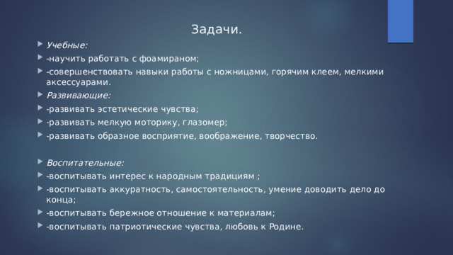 Задачи. Учебные: -научить работать с фоамираном; -совершенствовать навыки работы с ножницами, горячим клеем, мелкими аксессуарами. Развивающие: -развивать эстетические чувства; -развивать мелкую моторику, глазомер; -развивать образное восприятие, воображение, творчество. Воспитательные: -воспитывать интерес к народным традициям ; -воспитывать аккуратность, самостоятельность, умение доводить дело до конца; -воспитывать бережное отношение к материалам; -воспитывать патриотические чувства, любовь к Родине. 