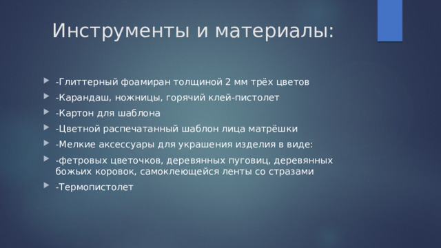 Инструменты и материалы: -Глиттерный фоамиран толщиной 2 мм трёх цветов -Карандаш, ножницы, горячий клей-пистолет -Картон для шаблона -Цветной распечатанный шаблон лица матрёшки -Мелкие аксессуары для украшения изделия в виде: -фетровых цветочков, деревянных пуговиц, деревянных божьих коровок, самоклеющейся ленты со стразами -Термопистолет 