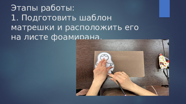 Этапы работы:  1. Подготовить шаблон матрешки и расположить его на листе фоамирана. 