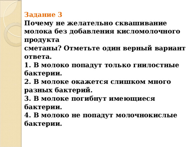 Задание 3  Почему не желательно сквашивание молока без добавления кисломолочного продукта  сметаны? Отметьте один верный вариант ответа.  1. В молоко попадут только гнилостные бактерии.  2. В молоке окажется слишком много разных бактерий.  3. В молоке погибнут имеющиеся бактерии.  4. В молоко не попадут молочнокислые бактерии.   