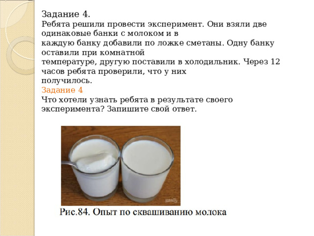 Задание 4.  Ребята решили провести эксперимент. Они взяли две одинаковые банки с молоком и в  каждую банку добавили по ложке сметаны. Одну банку оставили при комнатной  температуре, другую поставили в холодильник. Через 12 часов ребята проверили, что у них  получилось.  Задание 4  Что хотели узнать ребята в результате своего эксперимента? Запишите свой ответ.   
