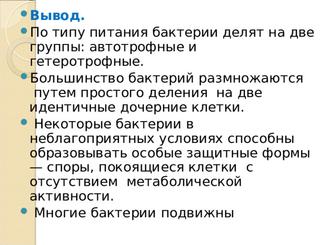 Вывод. По типу питания бактерии делят на две группы: автотрофные и гетеротрофные. Большинство бактерий размножаются путем простого деления на две идентичные дочерние клетки.  Некоторые бактерии в неблагоприятных условиях способны образовывать особые защитные формы — споры, покоящиеся клетки с отсутствием метаболической активности.  Многие бактерии подвижны  