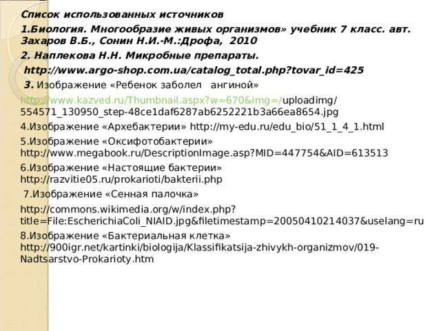 Список использованных источников 1.Биология. Многообразие живых организмов» учебник 7 класс. авт. Захаров В.Б., Сонин Н.И.-М.:Дрофа, 2010 2. Наплекова Н.Н. Микробные препараты.  http://www.argo-shop.com.ua/catalog_total.php?tovar_id=425  3. Изображение «Ребенок заболел ангиной» http://www.kazved.ru/Thumbnail.aspx?w=670&img=/ uploadimg/554571_130950_step-48ce1daf6287ab6252221b3a66ea8654.jpg 4.Изображение «Архебактерии» http://my-edu.ru/edu_bio/51_1_4_1.html 5.Изображение «Оксифотобактерии» http://www.megabook.ru/DescriptionImage.asp?MID=447754&AID=613513 6.Изображение «Настоящие бактерии» http://razvitie05.ru/prokarioti/bakterii.php  7.Изображение «Сенная палочка» http://commons.wikimedia.org/w/index.php?title=File:EscherichiaColi_NIAID.jpg&filetimestamp=20050410214037&uselang=ru 8.Изображение «Бактериальная клетка» http://900igr.net/kartinki/biologija/Klassifikatsija-zhivykh-organizmov/019-Nadtsarstvo-Prokarioty.htm 