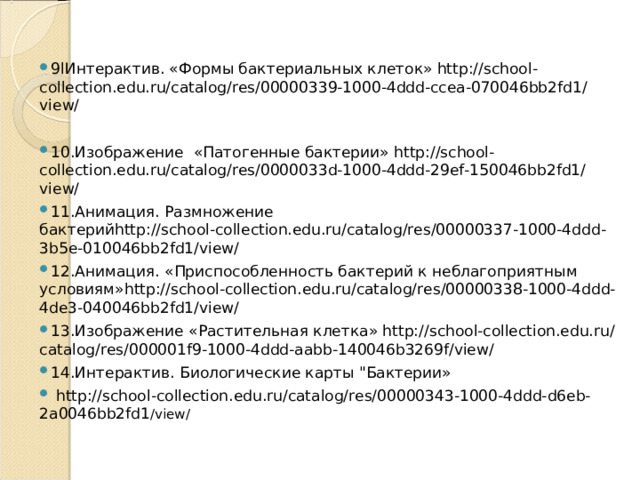 9lИнтерактив. «Формы бактериальных клеток» http://school-collection.edu.ru/catalog/res/00000339-1000-4ddd-ccea-070046bb2fd1/view/  10.Изображение «Патогенные бактерии» http://school-collection.edu.ru/catalog/res/0000033d-1000-4ddd-29ef-150046bb2fd1/view/ 11.Анимация. Размножение бактерий http://school-collection.edu.ru/catalog/res/00000337-1000-4ddd-3b5e-010046bb2fd1/view/  12.Анимация.  «Приспособленность бактерий к неблагоприятным условиям» http://school-collection.edu.ru/catalog/res/00000338-1000-4ddd-4de3-040046bb2fd1/view/ 13.Изображение «Растительная клетка» http://school-collection.edu.ru/catalog/res/000001f9-1000-4ddd-aabb-140046b3269f/view/ 14.Интерактив. Биологические карты 