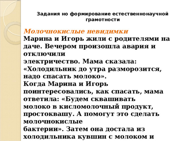 Задания но формирование естественнонаучной грамотности Молочнокислые невидимки  Марина и Игорь жили с родителями на даче. Вечером произошла авария и отключили  электричество. Мама сказала: «Холодильник до утра разморозится, надо спасать молоко».  Когда Марина и Игорь поинтересовались, как спасать, мама ответила: «Будем сквашивать  молоко в кисломолочный продукт, простоквашу. А помогут это сделать молочнокислые  бактерии». Затем она достала из холодильника кувшин с молоком и положила в него  несколько больших ложек сметаны.   