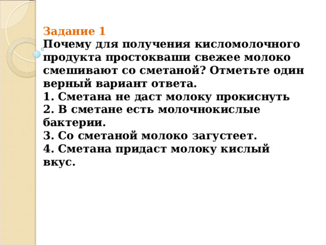 Задание 1  Почему для получения кисломолочного продукта простокваши свежее молоко  смешивают со сметаной? Отметьте один верный вариант ответа.  1. Сметана не даст молоку прокиснуть  2. В сметане есть молочнокислые бактерии.  3. Со сметаной молоко загустеет.  4. Сметана придаст молоку кислый вкус.   