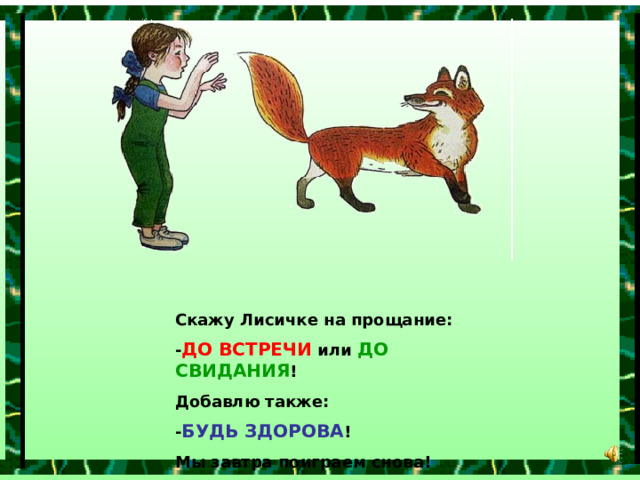 Скажу Лисичке на прощание: - ДО ВСТРЕЧИ или ДО СВИДАНИЯ ! Добавлю также: - БУДЬ ЗДОРОВА ! Мы завтра поиграем снова! 