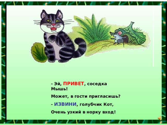 - Эй, ПРИВЕТ , соседка Мышь! Может, в гости пригласишь? - ИЗВИНИ , голубчик Кот, Очень узкий в норку вход! 