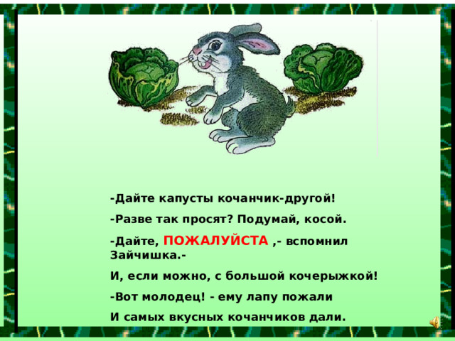 -Дайте капусты кочанчик-другой! -Разве так просят? Подумай, косой. -Дайте, ПОЖАЛУЙСТА ,- вспомнил Зайчишка.- И, если можно, с большой кочерыжкой! -Вот молодец! - ему лапу пожали И самых вкусных кочанчиков дали. 
