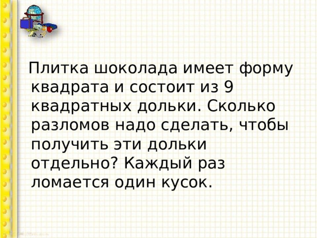  Плитка шоколада имеет форму квадрата и состоит из 9 квадратных дольки. Сколько разломов надо сделать, чтобы получить эти дольки отдельно? Каждый раз ломается один кусок. 